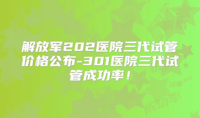 解放军202医院三代试管价格公布-301医院三代试管成功率!