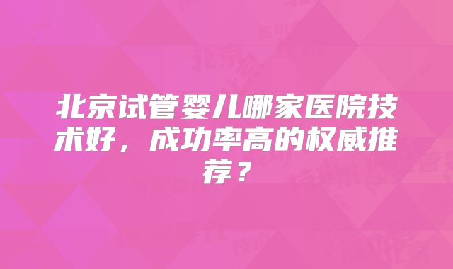 北京试管婴儿哪家医院技术好，成功率高的权威推荐？