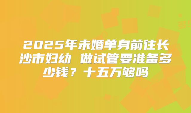 2025年未婚单身前往长沙市妇幼 做试管要准备多少钱？十五万够吗