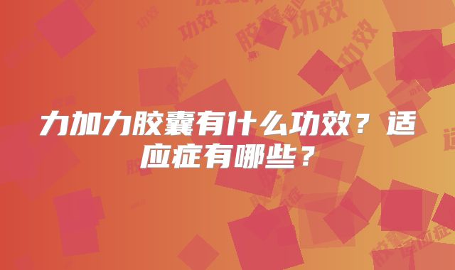 力加力胶囊有什么功效?适应症有哪些?
