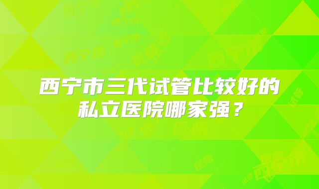 西宁市三代试管比较好的私立医院哪家强？