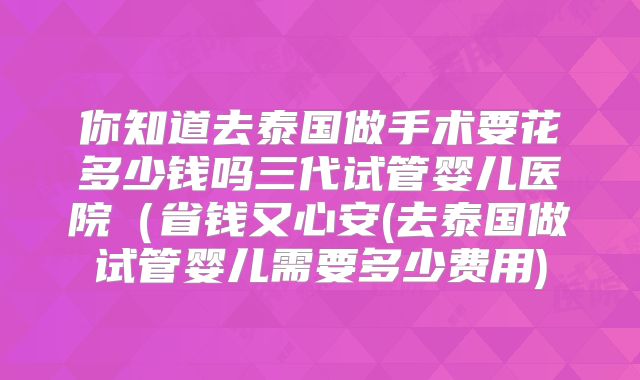 你知道去泰国做手术要花多少钱吗三代试管婴儿医院(省钱又心安(去泰国做试管婴儿需要多少费用)