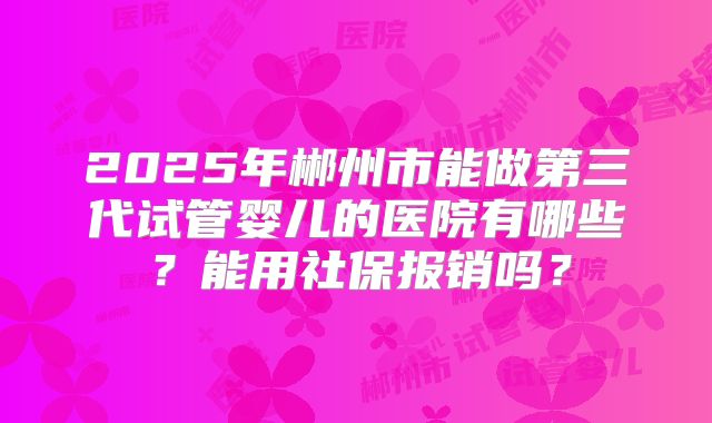 2025年郴州市能做第三代试管婴儿的医院有哪些？能用社保报销吗？