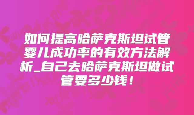 如何提高哈萨克斯坦试管婴儿成功率的有效方法解析_自己去哈萨克斯坦做试管要多少钱!