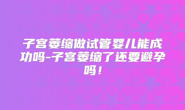 子宫萎缩做试管婴儿能成功吗-子宫萎缩了还要避孕吗!