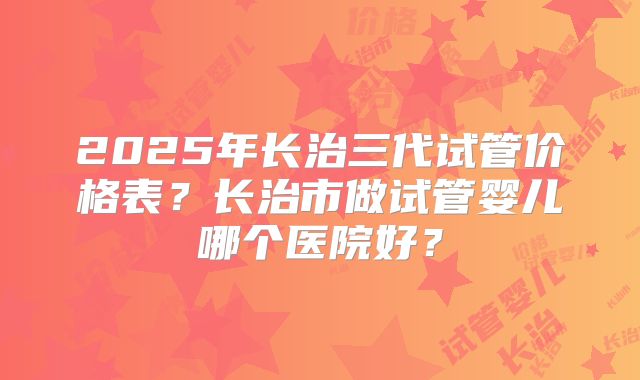 2025年长治三代试管价格表？长治市做试管婴儿哪个医院好？