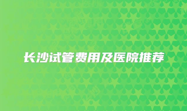 长沙试管费用及医院推荐