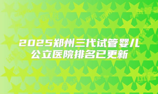 2025郑州三代试管婴儿公立医院排名已更新