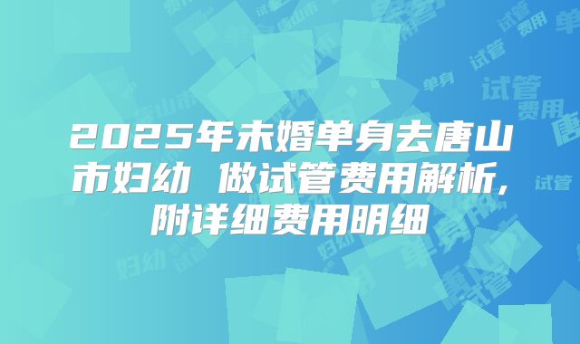 2025年未婚单身去唐山市妇幼 做试管费用解析,附详细费用明细