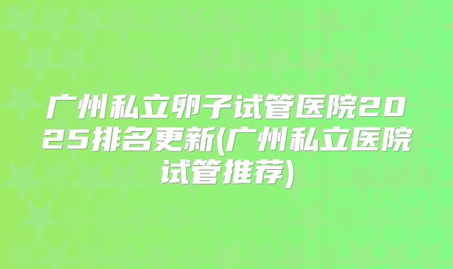 广州私立卵子试管医院2025排名更新(广州私立医院试管推荐)