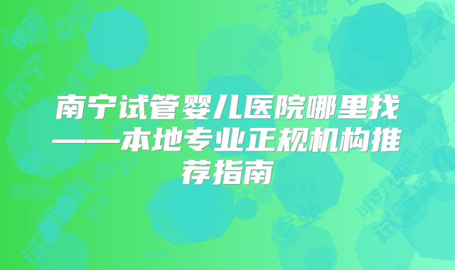 南宁试管婴儿医院哪里找——本地专业正规机构推荐指南