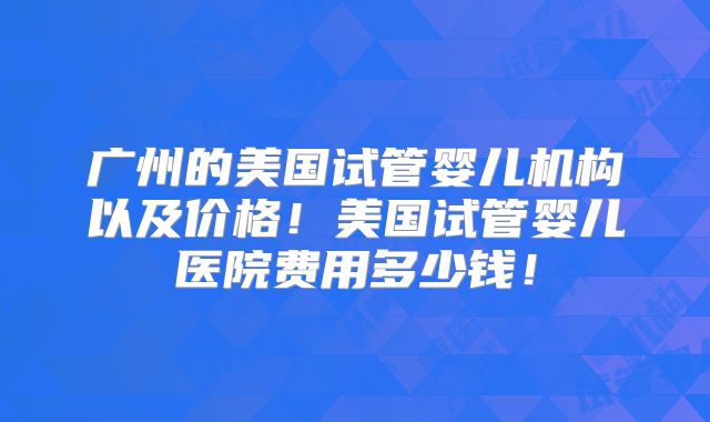 广州的美国试管婴儿机构以及价格！美国试管婴儿医院费用多少钱！