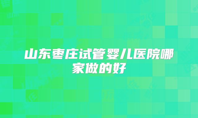 山东枣庄试管婴儿医院哪家做的好