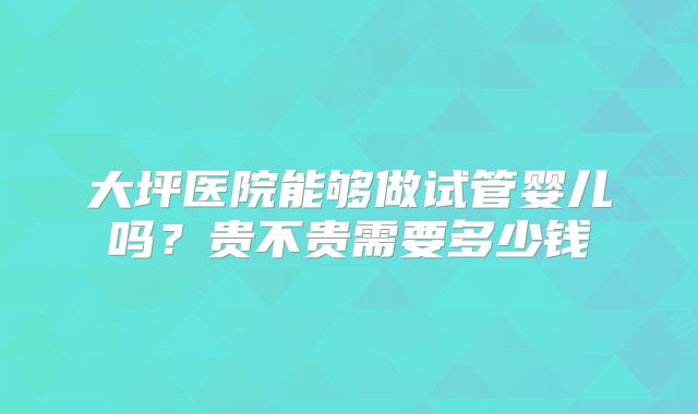 大坪医院能够做试管婴儿吗?贵不贵需要多少钱