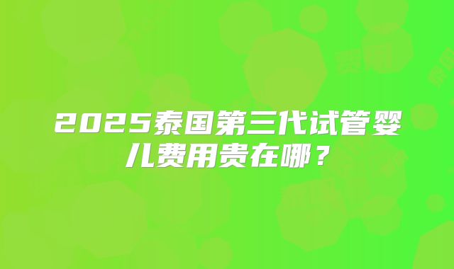 2025泰国第三代试管婴儿费用贵在哪?