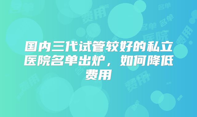 国内三代试管较好的私立医院名单出炉,如何降低费用