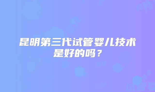 昆明第三代试管婴儿技术是好的吗？