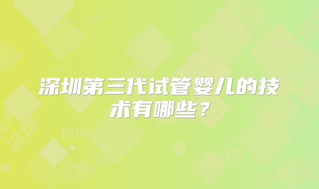 深圳第三代试管婴儿的技术有哪些?