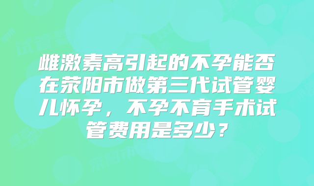雌激素高引起的不孕能否在荥阳市做第三代试管婴儿怀孕,不孕不育手术试管费用是多少?