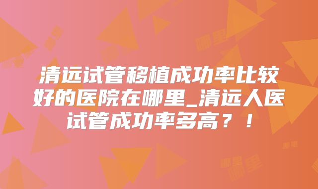 清远试管移植成功率比较好的医院在哪里_清远人医试管成功率多高？！