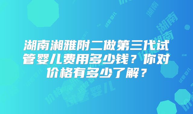 湖南湘雅附二做第三代试管婴儿费用多少钱？你对价格有多少了解？