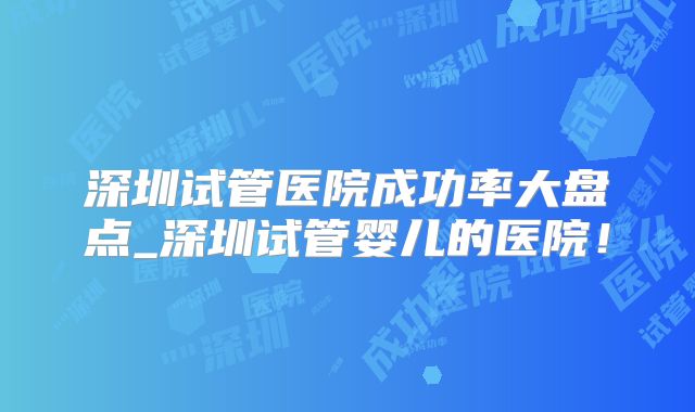 深圳试管医院成功率大盘点_深圳试管婴儿的医院！