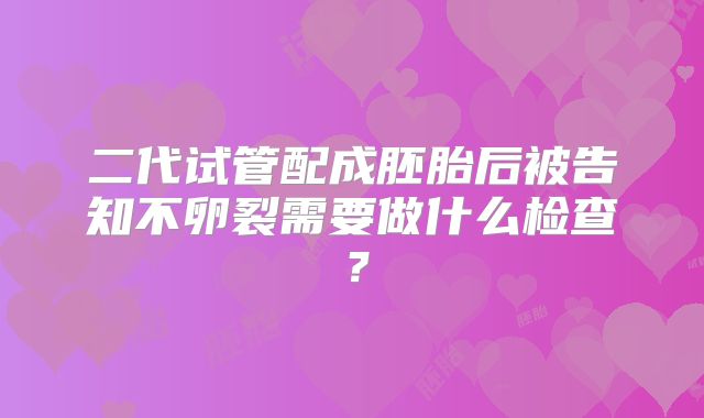 二代试管配成胚胎后被告知不卵裂需要做什么检查?