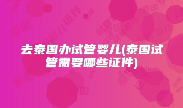 去泰国办试管婴儿(泰国试管需要哪些证件)