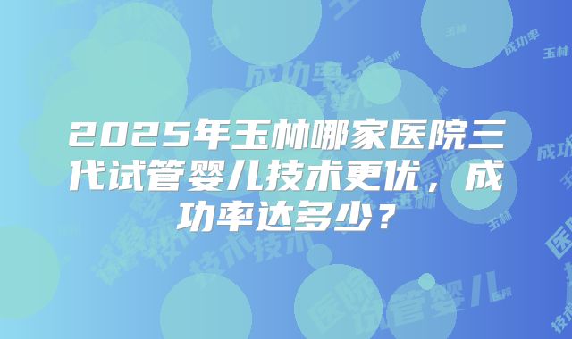 2025年玉林哪家医院三代试管婴儿技术更优，成功率达多少？