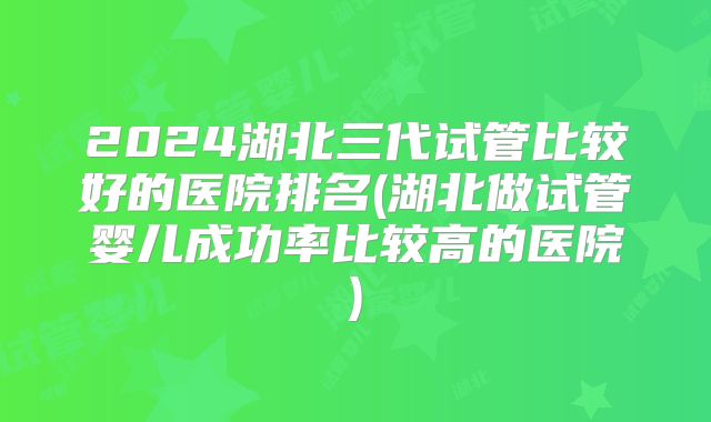 2024湖北三代试管比较好的医院排名(湖北做试管婴儿成功率比较高的医院)
