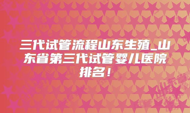三代试管流程山东生殖_山东省第三代试管婴儿医院排名!
