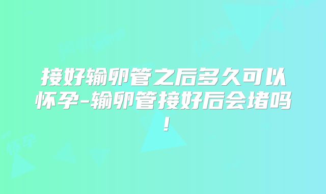 接好输卵管之后多久可以怀孕-输卵管接好后会堵吗！