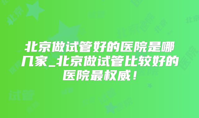 北京做试管好的医院是哪几家_北京做试管比较好的医院最权威!