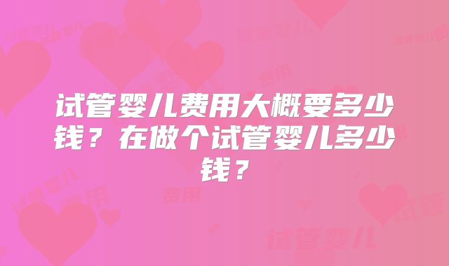 试管婴儿费用大概要多少钱?在做个试管婴儿多少钱?