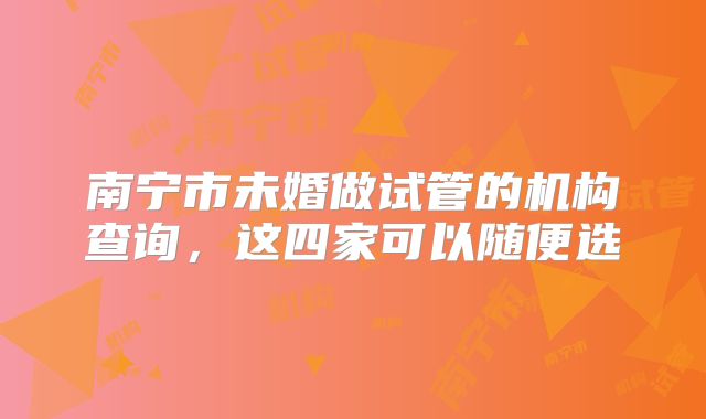 南宁市未婚做试管的机构查询,这四家可以随便选