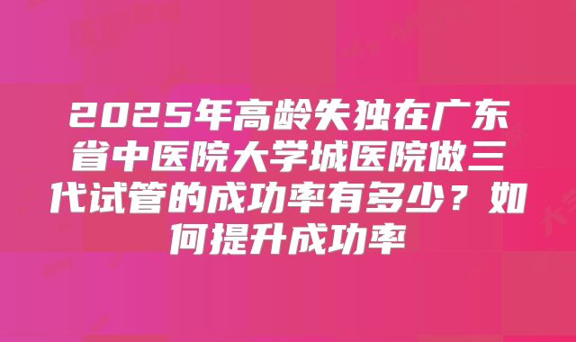 2025年高龄失独在广东省中医院大学城医院做三代试管的成功率有多少?如何提升成功率