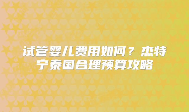 试管婴儿费用如何？杰特宁泰国合理预算攻略
