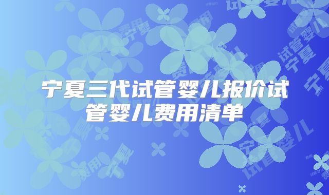 宁夏三代试管婴儿报价试管婴儿费用清单