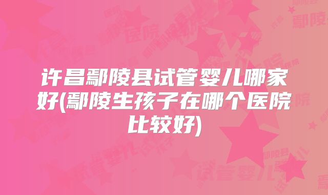 许昌鄢陵县试管婴儿哪家好(鄢陵生孩子在哪个医院比较好)