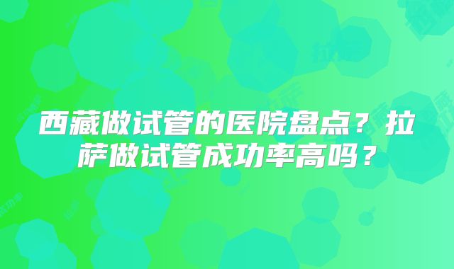 西藏做试管的医院盘点？拉萨做试管成功率高吗？