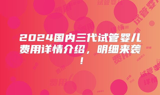 2024国内三代试管婴儿费用详情介绍,明细来袭!
