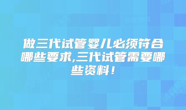 做三代试管婴儿必须符合哪些要求,三代试管需要哪些资料！
