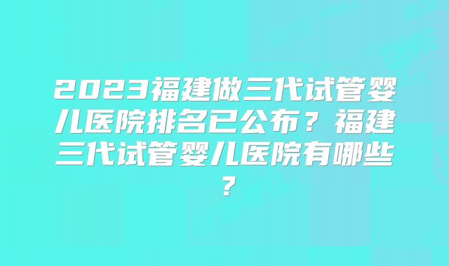 2023福建做三代试管婴儿医院排名已公布？福建三代试管婴儿医院有哪些？