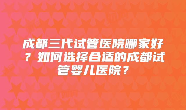 成都三代试管医院哪家好？如何选择合适的成都试管婴儿医院？