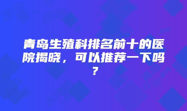 青岛生殖科排名前十的医院揭晓，可以推荐一下吗？