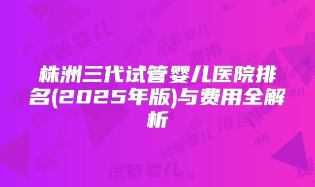 株洲三代试管婴儿医院排名(2025年版)与费用全解析