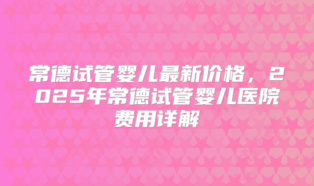 常德试管婴儿最新价格，2025年常德试管婴儿医院费用详解