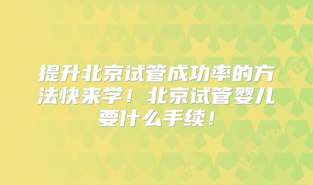 提升北京试管成功率的方法快来学！北京试管婴儿要什么手续！