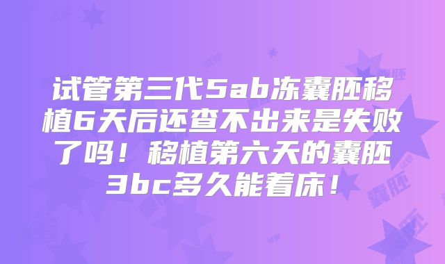 试管第三代5ab冻囊胚移植6天后还查不出来是失败了吗！移植第六天的囊胚3bc多久能着床！