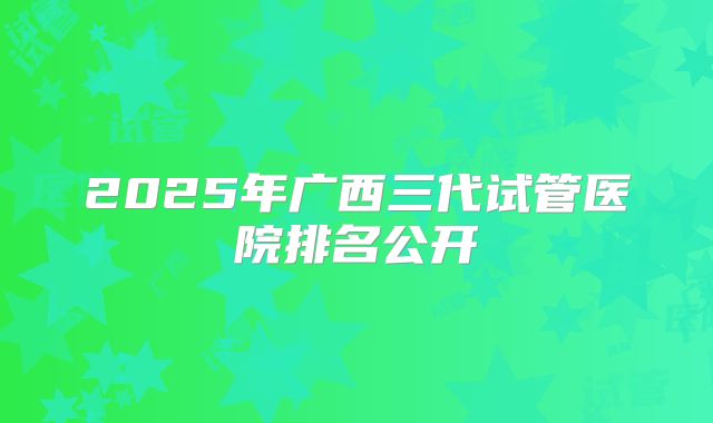 2025年广西三代试管医院排名公开